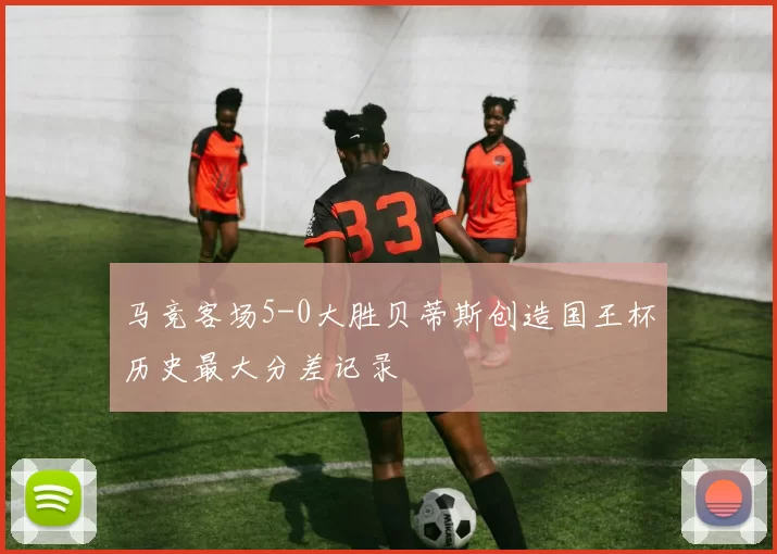 马竞客场5-0大胜贝蒂斯创造国王杯历史最大分差记录