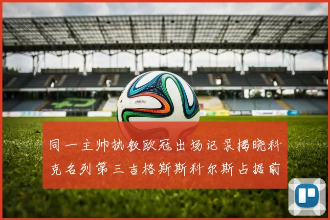 同一主帅执教欧冠出场记录揭晓科克名列第三吉格斯斯科尔斯占据前两位