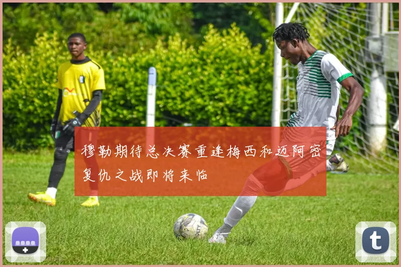 穆勒期待总决赛重逢梅西和迈阿密复仇之战即将来临