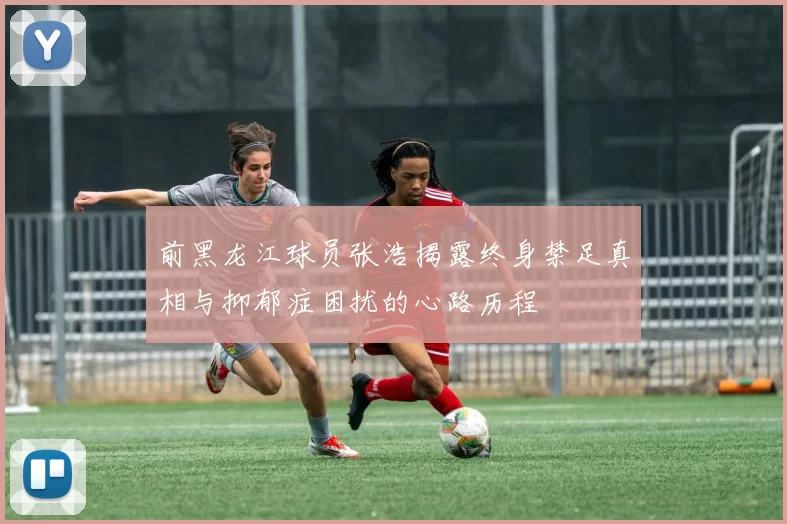 前黑龙江球员张浩揭露终身禁足真相与抑郁症困扰的心路历程