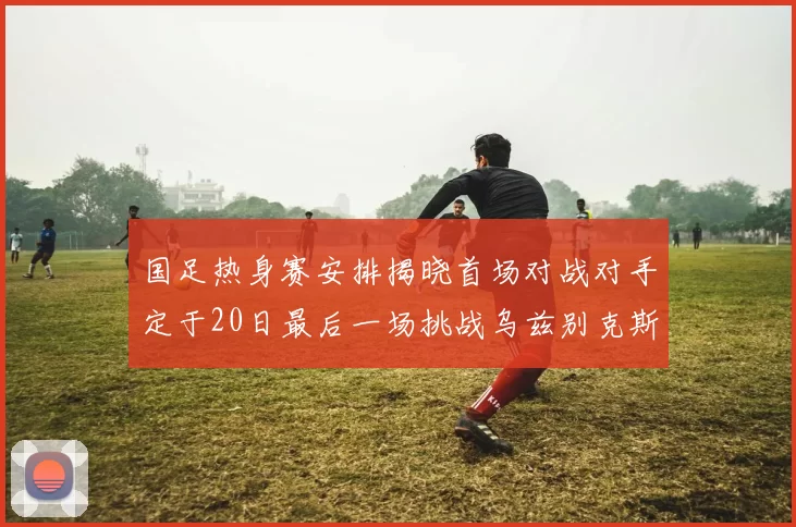 国足热身赛安排揭晓首场对战对手定于20日最后一场挑战乌兹别克斯坦