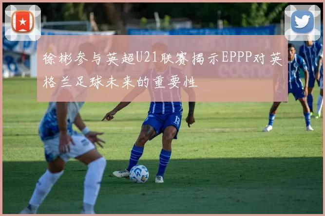 徐彬参与英超U21联赛揭示EPPP对英格兰足球未来的重要性